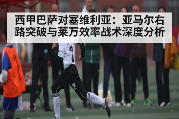 西甲巴萨对塞维利亚：亚马尔右路突破与莱万效率战术深度分析