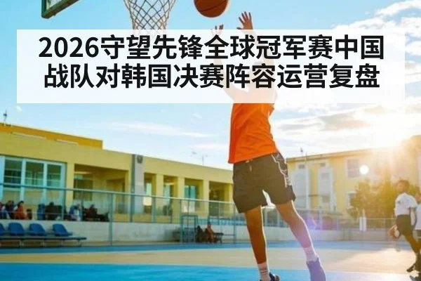 2026守望先锋全球冠军赛中国战队对韩国决赛阵容运营复盘